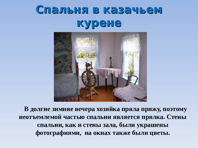 Спальня в казачьем курене  В долгие зимние вечера хозяйка пряла пряжу, поэтому неотъемлемой частью спальни является прялка. Стены спальни, как и стены зала, были украшены фотографиями, на окнах также были цветы. 