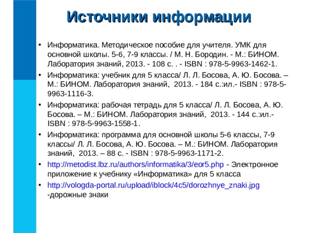 Источники информации Информатика. Методическое пособие для учителя. УМК для основной школы. 5-6, 7-9 классы. / М. Н. Бородин. - М.: БИНОМ. Лаборатория знаний, 2013. - 108 с. . - ISBN : 978-5-9963-1462-1. Информатика: учебник для 5 класса/  Л. Л. Босова, А. Ю. Босова. – М.: БИНОМ. Лаборатория знаний, 2013. - 184 с.:ил.- ISBN : 978-5-9963-1116-3. Информатика: рабочая тетрадь для 5 класса/  Л. Л. Босова, А. Ю. Босова. – М.: БИНОМ. Лаборатория знаний, 2013. - 144 с.:ил.- ISBN : 978-5-9963-1558-1. Информатика: программа для основной школы 5-6 классы, 7-9 классы/  Л. Л. Босова, А. Ю. Босова. – М.: БИНОМ. Лаборатория знаний, 2013. – 88 с. - ISBN : 978-5-9963-1171-2. http://metodist.lbz.ru/authors/informatika/3/eor5.php - Электронное приложение к учебнику «Информатика» для 5 класса http://vologda-portal.ru/upload/iblock/4c5/dorozhnye_znaki.jpg -дорожные знаки 