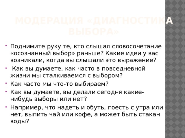 Модерация «Диагностика выбора» Поднимите руку те, кто слышал словосочетание «осознанный выбор» раньше? Какие идеи у вас возникали, когда вы слышали это выражение?  Как вы думаете, как часто в повседневной жизни мы сталкиваемся с выбором? Как часто мы что-то выбираем? Как вы думаете, вы делали сегодня какие-нибудь выборы или нет? Например, что надеть и обуть, поесть с утра или нет, выпить чай или кофе, а может быть стакан воды? 