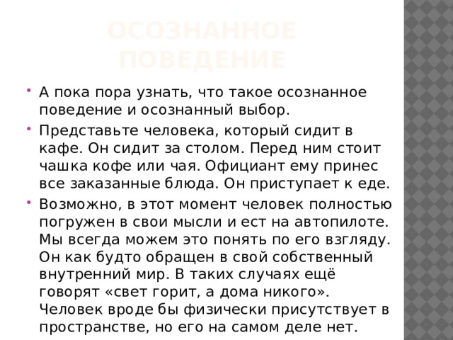 Осознанное поведение А пока пора узнать, что такое осознанное поведение и осознанный выбор. Представьте человека, который сидит в кафе. Он сидит за столом. Перед ним стоит чашка кофе или чая. Официант ему принес все заказанные блюда. Он приступает к еде. Возможно, в этот момент человек полностью погружен в свои мысли и ест на автопилоте. Мы всегда можем это понять по его взгляду. Он как будто обращен в свой собственный внутренний мир. В таких случаях ещё говорят «свет горит, а дома никого». Человек вроде бы физически присутствует в пространстве, но его на самом деле нет. 