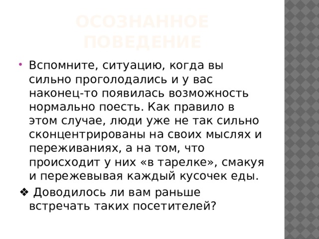 Осознанное поведение Вспомните, ситуацию, когда вы сильно проголодались и у вас наконец-то появилась возможность нормально поесть. Как правило в этом случае, люди уже не так сильно сконцентрированы на своих мыслях и переживаниях, а на том, что происходит у них «в тарелке», смакуя и пережевывая каждый кусочек еды. ❖ Доводилось ли вам раньше встречать таких посетителей? 