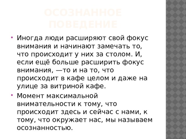 Осознанное поведение Иногда люди расширяют свой фокус внимания и начинают замечать то, что происходит у них за столом. И, если ещё больше расширить фокус внимания, —то и на то, что происходит в кафе целом и даже на улице за витриной кафе. Момент максимальной внимательности к тому, что происходит здесь и сейчас с нами, к тому, что окружает нас, мы называем осознанностью. 