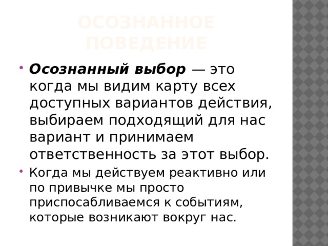 Осознанное поведение Осознанный выбор — это когда мы видим карту всех доступных вариантов действия, выбираем подходящий для нас вариант и принимаем ответственность за этот выбор. Когда мы действуем реактивно или по привычке мы просто приспосабливаемся к событиям, которые возникают вокруг нас. 