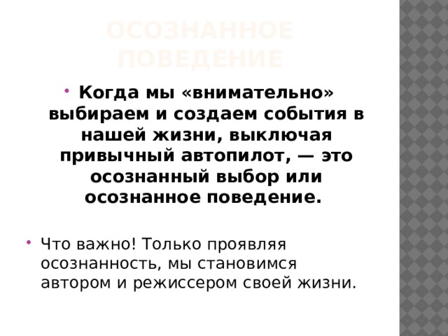 Осознанное поведение Когда мы «внимательно» выбираем и создаем события в нашей жизни, выключая привычный автопилот, — это осознанный выбор или осознанное поведение. Что важно! Только проявляя осознанность, мы становимся автором и режиссером своей жизни. 