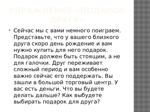 Упражнение «подарок другу» Сейчас мы с вами немного поиграем. Представьте, что у вашего близкого друга скоро день рождение и вам нужно купить для него подарок. Подарок должен быть стоящим, а не для галочки. Друг переживает сложный период и вам особенно важно сейчас его поддержать. Вы зашли в большой торговый центр. У вас есть деньги. Что вы будете делать дальше? Как выбудете выбирать подарок для друга? 