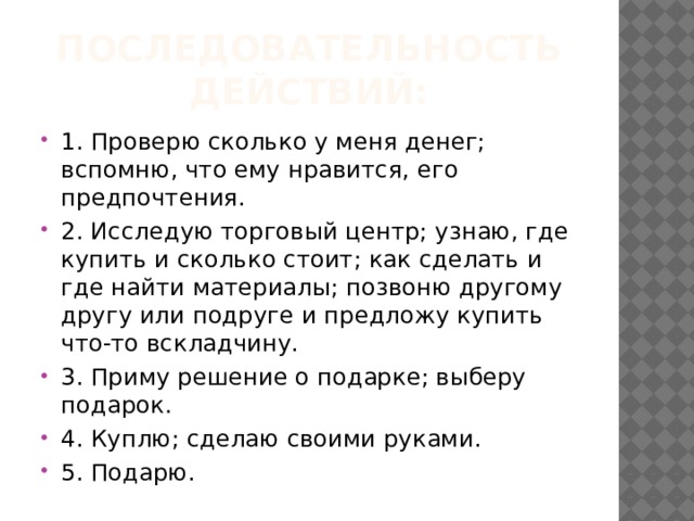 Последовательность действий: 1. Проверю сколько у меня денег; вспомню, что ему нравится, его предпочтения. 2. Исследую торговый центр; узнаю, где купить и сколько стоит; как сделать и где найти материалы; позвоню другому другу или подруге и предложу купить что-то вскладчину. 3. Приму решение о подарке; выберу подарок. 4. Куплю; сделаю своими руками. 5. Подарю. 