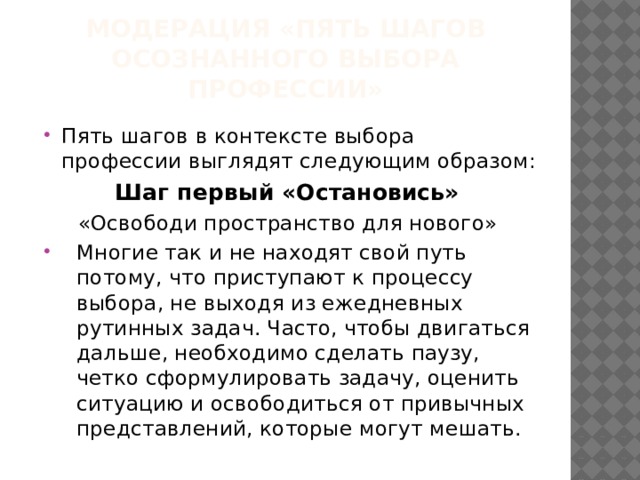 МОДЕРАЦИЯ «ПЯТЬ ШАГОВ ОСОЗНАННОГО ВЫБОРА ПРОФЕССИИ» Пять шагов в контексте выбора профессии выглядят следующим образом: Шаг первый «Остановись» «Освободи пространство для нового» Многие так и не находят свой путь потому, что приступают к процессу выбора, не выходя из ежедневных рутинных задач. Часто, чтобы двигаться дальше, необходимо сделать паузу, четко сформулировать задачу, оценить ситуацию и освободиться от привычных представлений, которые могут мешать. 