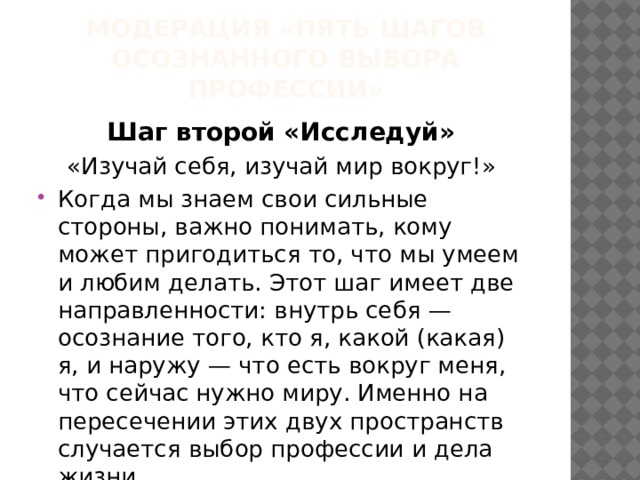 МОДЕРАЦИЯ «ПЯТЬ ШАГОВ ОСОЗНАННОГО ВЫБОРА ПРОФЕССИИ» Шаг второй «Исследуй» «Изучай себя, изучай мир вокруг!» Когда мы знаем свои сильные стороны, важно понимать, кому может пригодиться то, что мы умеем и любим делать. Этот шаг имеет две направленности: внутрь себя — осознание того, кто я, какой (какая) я, и наружу — что есть вокруг меня, что сейчас нужно миру. Именно на пересечении этих двух пространств случается выбор профессии и дела жизни. 