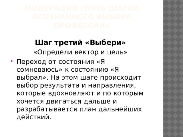 МОДЕРАЦИЯ «ПЯТЬ ШАГОВ ОСОЗНАННОГО ВЫБОРА ПРОФЕССИИ» Шаг третий «Выбери» «Определи вектор и цель» Переход от состояния «Я сомневаюсь» к состоянию «Я выбрал». На этом шаге происходит выбор результата и направления, которые вдохновляют и по которым хочется двигаться дальше и разрабатывается план дальнейших действий. 
