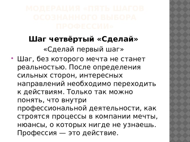 МОДЕРАЦИЯ «ПЯТЬ ШАГОВ ОСОЗНАННОГО ВЫБОРА ПРОФЕССИИ» Шаг четвёртый «Сделай» «Сделай первый шаг» Шаг, без которого мечта не станет реальностью. После определения сильных сторон, интересных направлений необходимо переходить к действиям. Только так можно понять, что внутри профессиональной деятельности, как строятся процессы в компании мечты, нюансы, о которых нигде не узнаешь. Профессия — это действие. 