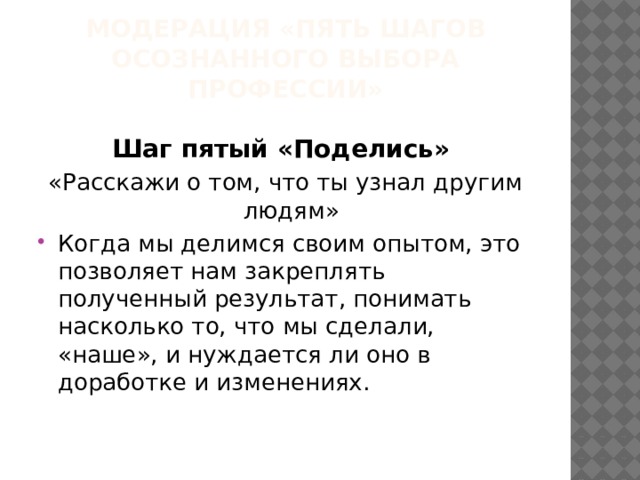 МОДЕРАЦИЯ «ПЯТЬ ШАГОВ ОСОЗНАННОГО ВЫБОРА ПРОФЕССИИ» Шаг пятый «Поделись» «Расскажи о том, что ты узнал другим людям» Когда мы делимся своим опытом, это позволяет нам закреплять полученный результат, понимать насколько то, что мы сделали, «наше», и нуждается ли оно в доработке и изменениях. 