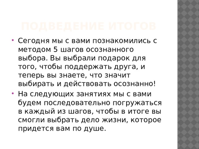 Подведение итогов Сегодня мы с вами познакомились с методом 5 шагов осознанного выбора. Вы выбрали подарок для того, чтобы поддержать друга, и теперь вы знаете, что значит выбирать и действовать осознанно! На следующих занятиях мы с вами будем последовательно погружаться в каждый из шагов, чтобы в итоге вы смогли выбрать дело жизни, которое придется вам по душе. 