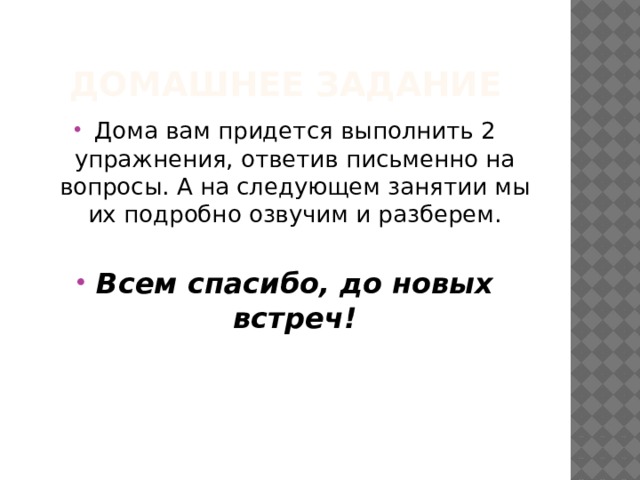 Домашнее задание Дома вам придется выполнить 2 упражнения, ответив письменно на вопросы. А на следующем занятии мы их подробно озвучим и разберем. Всем спасибо, до новых встреч! 