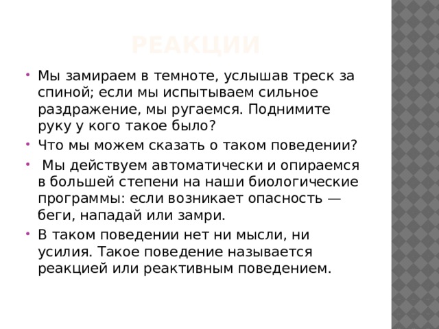 реакции Мы замираем в темноте, услышав треск за спиной; если мы испытываем сильное раздражение, мы ругаемся. Поднимите руку у кого такое было? Что мы можем сказать о таком поведении?  Мы действуем автоматически и опираемся в большей степени на наши биологические программы: если возникает опасность — беги, нападай или замри. В таком поведении нет ни мысли, ни усилия. Такое поведение называется реакцией или реактивным поведением. 