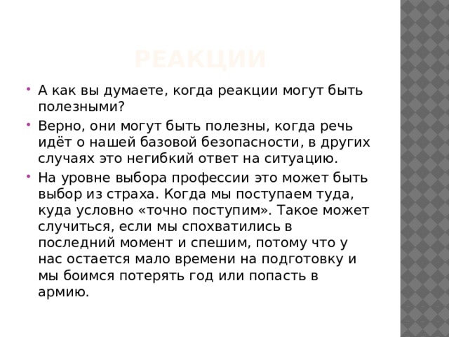 реакции А как вы думаете, когда реакции могут быть полезными? Верно, они могут быть полезны, когда речь идёт о нашей базовой безопасности, в других случаях это негибкий ответ на ситуацию. На уровне выбора профессии это может быть выбор из страха. Когда мы поступаем туда, куда условно «точно поступим». Такое может случиться, если мы спохватились в последний момент и спешим, потому что у нас остается мало времени на подготовку и мы боимся потерять год или попасть в армию. 