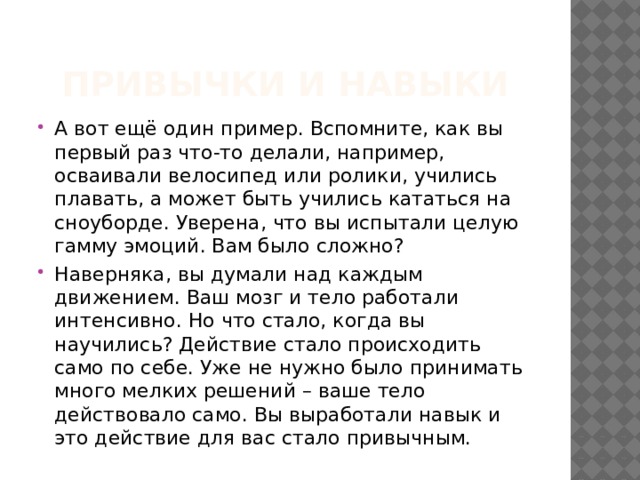 Привычки и навыки А вот ещё один пример. Вспомните, как вы первый раз что-то делали, например, осваивали велосипед или ролики, учились плавать, а может быть учились кататься на сноуборде. Уверена, что вы испытали целую гамму эмоций. Вам было сложно? Наверняка, вы думали над каждым движением. Ваш мозг и тело работали интенсивно. Но что стало, когда вы научились? Действие стало происходить само по себе. Уже не нужно было принимать много мелких решений – ваше тело действовало само. Вы выработали навык и это действие для вас стало привычным. 