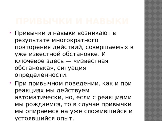 Привычки и навыки Привычки и навыки возникают в результате многократного повторения действий, совершаемых в уже известной обстановке. И ключевое здесь — «известная обстановка», ситуация определенности. При привычном поведении, как и при реакциях мы действуем автоматически, но, если с реакциями мы рождаемся, то в случае привычки мы опираемся на уже сложившийся и устоявшийся опыт. 