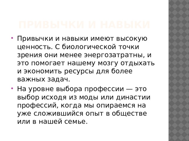 Привычки и навыки Привычки и навыки имеют высокую ценность. С биологической точки зрения они менее энергозатратны, и это помогает нашему мозгу отдыхать и экономить ресурсы для более важных задач. На уровне выбора профессии — это выбор исходя из моды или династии профессий, когда мы опираемся на уже сложившийся опыт в обществе или в нашей семье. 