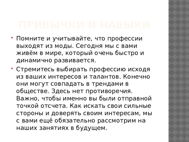 Привычки и навыки Помните и учитывайте, что профессии выходят из моды. Сегодня мы с вами живём в мире, который очень быстро и динамично развивается. Стремитесь выбирать профессию исходя из ваших интересов и талантов. Конечно они могут совпадать в трендами в обществе. Здесь нет противоречия. Важно, чтобы именно вы были отправной точкой отсчета. Как искать свои сильные стороны и доверять своим интересам, мы с вами ещё обязательно рассмотрим на наших занятиях в будущем. 