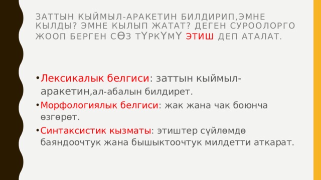Заттын кыймыл-аракетин билдирип,эмне кылды? эмне кылып жатат? Деген суроолорго жооп берген с Ө з т Ү рк Ү м Ү  этиш деп аталат. Лексикалык белгиси : заттын кыймыл-аракетин ,ал-абалын билдирет. Морфологиялык белгиси : жак жана чак боюнча өзгөрөт. Синтаксистик кызматы : этиштер сүйлөмдө баяндоочтук жана бышыктоочтук милдетти аткарат. 