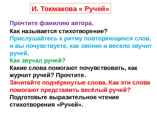 И. Токмакова « Ручей» Прочтите фамилию автора. Как называется стихотворение? Прислушайтесь к ритму повторяющихся слов, и вы почувствуете, как звонко и весело звучит ручей. Как звучал ручей? Какие слова помогают почувствовать, как журчит ручей? Прочтите. Зачитайте подчёркнутые слова. Как эти слова помогают представить весёлый ручей? Подготовьте выразительное чтение стихотворения «Ручей».   