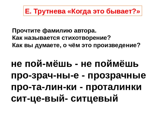 Е. Трутнева «Когда это бывает?» Прочтите фамилию автора. Как называется стихотворение? Как вы думаете, о чём это произведение? не пой-мёшь - не поймёшь  про-зрач-ны-е - прозрачные про-та-лин-ки - проталинки сит-це-вый- ситцевый 