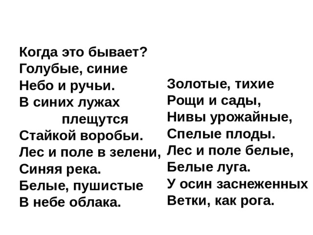 Когда это бывает?  Голубые, синие  Небо и ручьи.  В синих лужах  плещутся  Стайкой воробьи.  Лес и поле в зелени,  Синяя река.  Белые, пушистые  В небе облака.    Золотые, тихие  Рощи и сады,  Нивы урожайные,  Спелые плоды.  Лес и поле белые,  Белые луга.  У осин заснеженных  Ветки, как рога. 