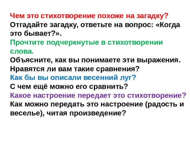 Чем это стихотворение похоже на загадку? Отгадайте загадку, ответьте на вопрос: «Когда это бывает?». Прочтите подчеркнутые в стихотворении слова. Объясните, как вы понимаете эти выражения. Нравятся ли вам такие сравнения? Как бы вы описали весенний луг? С чем ещё можно его сравнить? Какое настроение передает это стихотворение? Как можно передать это настроение (радость и веселье), читая произведение? 