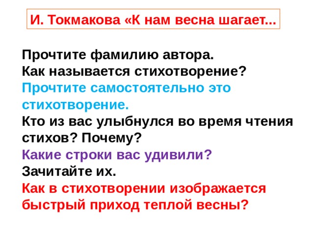 И. Токмакова «К нам весна шагает... Прочтите фамилию автора. Как называется стихотворение? Прочтите самостоятельно это стихотворение. Кто из вас улыбнулся во время чтения стихов? Почему? Какие строки вас удивили?  Зачитайте их. Как в стихотворении изображается быстрый приход теплой весны? 