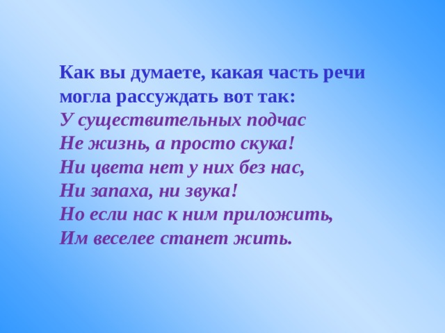Как вы думаете, какая часть речи могла рассуждать вот так: У существительных подчас Не жизнь, а просто скука! Ни цвета нет у них без нас, Ни запаха, ни звука! Но если нас к ним приложить, Им веселее станет жить. 