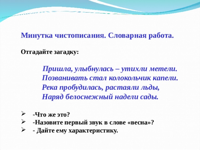  Минутка чистописания. Словарная работа.  Отгадайте загадку:    Пришла, улыбнулась – утихли метели.             Позванивать стал колокольчик капели.            Река пробудилась, растаяли льды,            Наряд белоснежный надели сады.       -Что же это?      -Назовите первый звук в слове «весна»?      - Дайте ему характеристику.  
