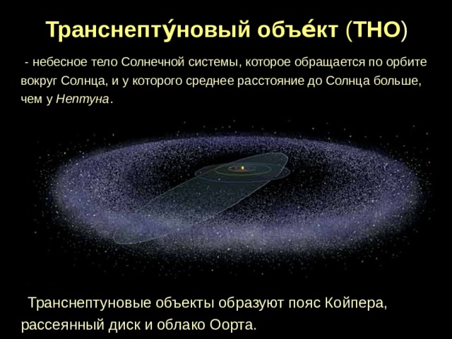 Транснепту́новый объе́кт ( ТНО )   - небесное тело Солнечной системы, которое обращается по орбите вокруг Солнца, и у которого среднее расстояние до Солнца больше, чем у Нептуна .  Транснептуновые объекты образуют пояс Койпера, рассеянный диск и облако Оорта. 