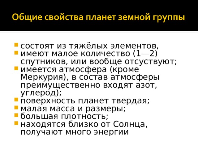 состоят из тяжёлых элементов, имеют малое количество (1—2) спутников, или вообще отсуствуют; имеется атмосфера (кроме Меркурия), в состав атмосферы преимущественно входят азот, углерод); поверхность планет твердая; малая масса и размеры; большая плотность; находятся близко от Солнца, получают много энергии    