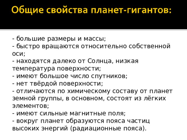- большие размеры и массы; - быстро вращаются относительно собственной оси; - находятся далеко от Солнца, низкая температура поверхности; - имеют большое число спутников; - нет твёрдой поверхности; - отличаются по химическому составу от планет земной группы, в основном, состоят из лёгких элементов; - имеют сильные магнитные поля; - вокруг планет образуются пояса частиц высоких энергий (радиационные пояса). 