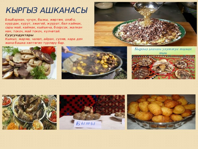 Кыргыз ашканасы   Бешбармак, чучук, быжы, жөргөм, олобо, куурдак, курут, эжигей, жуурат, бал каймак, сары май, каймак, кыйыкча, боорсок, жапкан нан, токоч, май токоч, күлчөтай.  Суусундуктары  Кымыз, жарма, чалап, айран, сүзмө, кара ден жана башка көптөгөн түрлөрү бар. 