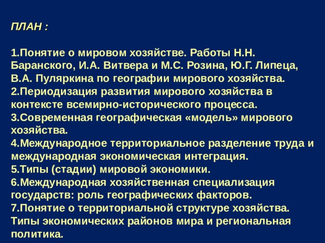 ПЛАН :  Понятие о мировом хозяйстве. Работы Н.Н. Баранского, И.А. Витвера и М.С. Розина, Ю.Г. Липеца, В.А. Пуляркина по географии мирового хозяйства. Периодизация развития мирового хозяйства в контексте всемирно-исторического процесса. Современная географическая «модель» мирового хозяйства. Международное территориальное разделение труда и международная экономическая интеграция. Типы (стадии) мировой экономики. Международная хозяйственная специализация государств: роль географических факторов. Понятие о территориальной структуре хозяйства. Типы экономических районов мира и региональная политика.  