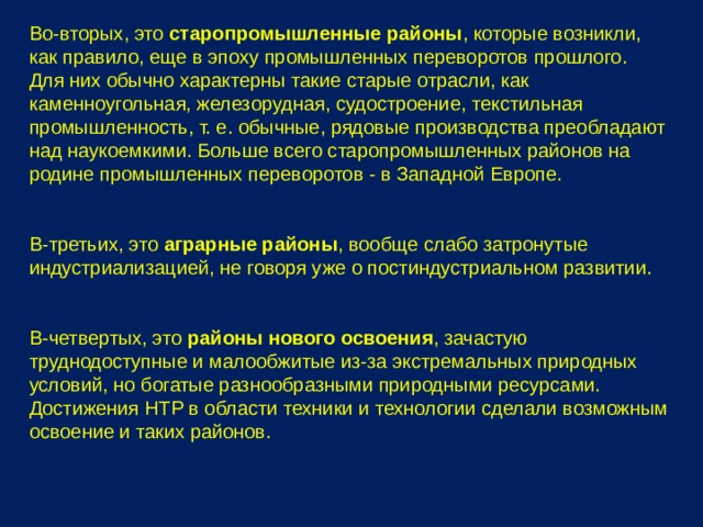 Во-вторых, это старопромышленные районы , которые возникли, как правило, еще в эпоху промышленных переворотов прошлого. Для них обычно характерны такие старые отрасли, как каменноугольная, железорудная, судостроение, текстильная промышленность, т. е. обычные, рядовые производства преобладают над наукоемкими. Больше всего старопромышленных районов на родине промышленных переворотов - в Западной Европе. В-третьих, это аграрные районы , вообще слабо затронутые индустриализацией, не говоря уже о постиндустриальном развитии. В-четвертых, это районы нового освоения , зачастую труднодоступные и малообжитые из-за экстремальных природных условий, но богатые разнообразными природными ресурсами. Достижения НТР в области техники и технологии сделали возможным освоение и таких районов. 