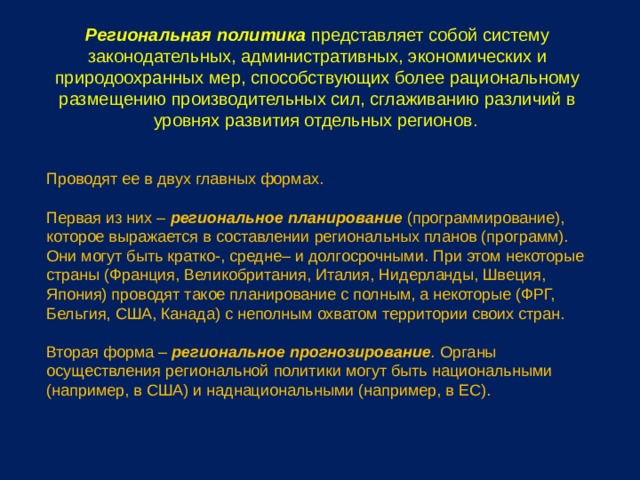 Региональная политика представляет собой систему законодательных, административных, экономических и природоохранных мер, способствующих более рациональному размещению производительных сил, сглаживанию различий в уровнях развития отдельных регионов . Проводят ее в двух главных формах. Первая из них – региональное планирование (программирование), которое выражается в составлении региональных планов (программ). Они могут быть кратко-, средне– и долгосрочными. При этом некоторые страны (Франция, Великобритания, Италия, Нидерланды, Швеция, Япония) проводят такое планирование с полным, а некоторые (ФРГ, Бельгия, США, Канада) с неполным охватом территории своих стран. Вторая форма – региональное прогнозирование . Органы осуществления региональной политики могут быть национальными (например, в США) и наднациональными (например, в ЕС). 