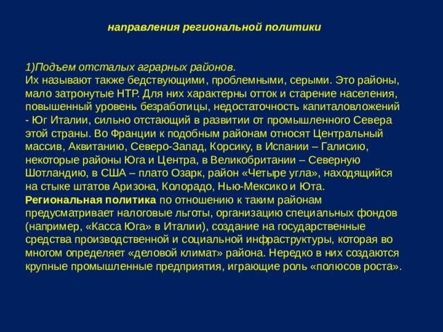 направления региональной политики Подъем отсталых аграрных районов. Их называют также бедствующими, проблемными, серыми. Это районы, мало затронутые НТР. Для них характерны отток и старение населения, повышенный уровень безработицы, недостаточность капиталовложений - Юг Италии, сильно отстающий в развитии от промышленного Севера этой страны. Во Франции к подобным районам относят Центральный массив, Аквитанию, Северо-Запад, Корсику, в Испании – Галисию, некоторые районы Юга и Центра, в Великобритании – Северную Шотландию, в США – плато Озарк, район «Четыре угла», находящийся на стыке штатов Аризона, Колорадо, Нью-Мексико и Юта. Региональная политика по отношению к таким районам предусматривает налоговые льготы, организацию специальных фондов (например, «Касса Юга» в Италии), создание на государственные средства производственной и социальной инфраструктуры, которая во многом определяет «деловой климат» района. Нередко в них создаются крупные промышленные предприятия, играющие роль «полюсов роста». 