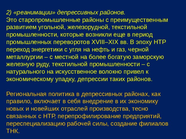 2) «реанимации» депрессивных районов. Это старопромышленные районы с преимущественным развитием угольной, железорудной, текстильной промышленности, которые возникли еще в период промышленных переворотов XVIII–XIX вв. В эпоху НТР переход энергетики с угля на нефть и газ, черной металлургии – с местной на более богатую заморскую железную руду, текстильной промышленности – с натурального на искусственное волокно привел к экономическому упадку, депрессии таких районов. Региональная политика в депрессивных районах, как правило, включает в себя внедрение в их экономику новых и новейших отраслей производства, тесно связанных с НТР, перепрофилирование предприятий, переспециализацию рабочей силы, создание филиалов ТНК. 