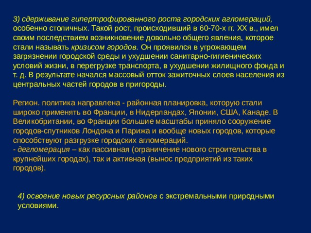 3) сдерживание гипертрофированного роста городских агломераций, особенно столичных. Такой рост, происходивший в 60-70-х гг. XX в., имел своим последствием возникновение довольно общего явления, которое стали называть кризисом городов. Он проявился в угрожающем загрязнении городской среды и ухудшении санитарно-гигиенических условий жизни, в перегрузке транспорта, в ухудшении жилищного фонда и т. д. В результате начался массовый отток зажиточных слоев населения из центральных частей городов в пригороды. Регион. политика направлена - районная планировка, которую стали широко применять во Франции, в Нидерландах, Японии, США, Канаде. В Великобритании, во Франции большие масштабы приняло сооружение городов-спутников Лондона и Парижа и вообще новых городов, которые способствуют разгрузке городских агломераций. - дегломерация – как пассивная (ограничение нового строительства в крупнейших городах), так и активная (вынос предприятий из таких городов). 4) освоение новых ресурсных районов с экстремальными природными условиями. 
