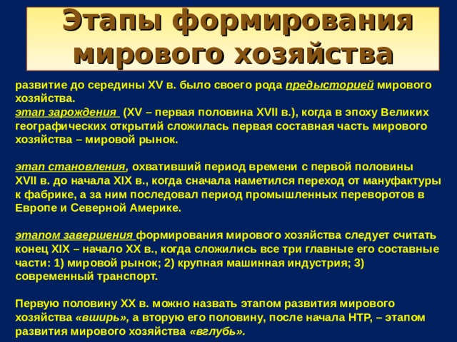  Этапы формирования мирового хозяйства развитие до середины XV в. было своего рода предысторией  мирового хозяйства. этап зарождения (XV – первая половина XVII в.), когда в эпоху Великих географических открытий сложилась первая составная часть мирового хозяйства – мировой рынок.  этап становления , охвативший период времени с первой половины XVII в. до начала XIX в., когда сначала наметился переход от мануфактуры к фабрике, а за ним последовал период промышленных переворотов в Европе и Северной Америке.  этапом завершения формирования мирового хозяйства следует считать конец XIX – начало XX в., когда сложились все три главные его составные части: 1) мировой рынок; 2) крупная машинная индустрия; 3) современный транспорт.  Первую половину XX в. можно назвать этапом развития мирового хозяйства «вширь», а вторую его половину, после начала НТР, – этапом развития мирового хозяйства «вглубь».  