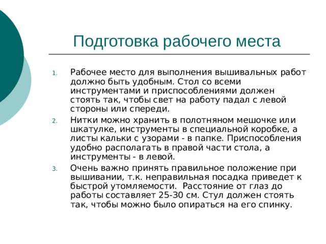 Рабочее место для выполнения вышивальных работ должно быть удобным. Стол со всеми инструментами и приспособлениями должен стоять так, чтобы свет на работу падал с левой стороны или спереди. Нитки можно хранить в полотняном мешочке или шкатулке, инструменты в специальной коробке, а листы кальки с узорами - в папке. Приспособления удобно располагать в правой части стола, а инструменты - в левой. Очень важно принять правильное положение при вышивании, т.к. неправильная посадка приведет к быстрой утомляемости. Расстояние от глаз до работы составляет 25-З0 см. Стул должен стоять так, чтобы можно было опираться на его спинку. 