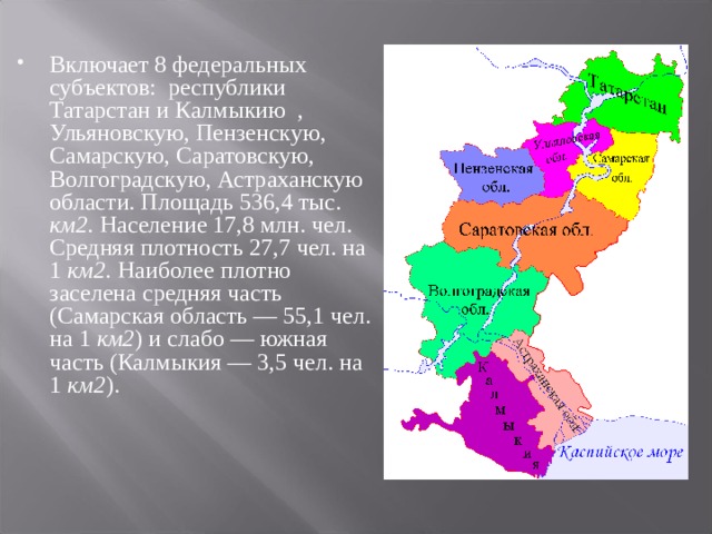 Включает 8 федеральных субъектов: республики Татарстан и Калмыкию , Ульяновскую, Пензенскую, Самарскую, Саратовскую, Волгоградскую, Астраханскую области. Площадь 536,4 тыс. км2. Население 17,8 млн. чел. Средняя плотность 27,7 чел. на 1 км2. Наиболее плотно заселена средняя часть (Самарская область — 55,1 чел. на 1 км2 ) и слабо — южная часть (Калмыкия — 3,5 чел. на 1 км2 ).  