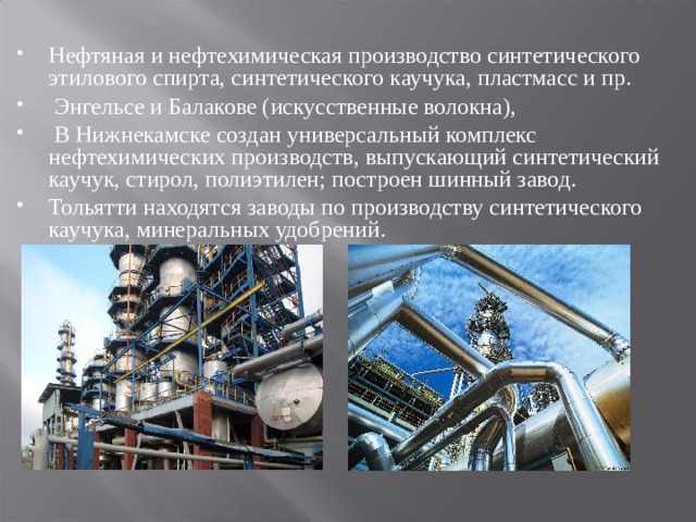 Нефтяная и нефтехимическая производство синтетического этилового спирта, синтетического каучука, пластмасс и пр.  Энгельсе и Балакове (искусственные волокна),  В Нижнекамске создан универсальный комплекс нефтехимических производств, выпускающий синтетический каучук, стирол, полиэтилен; построен шинный завод. Тольятти находятся заводы по производству синтетического каучука, минеральных удобрений.  