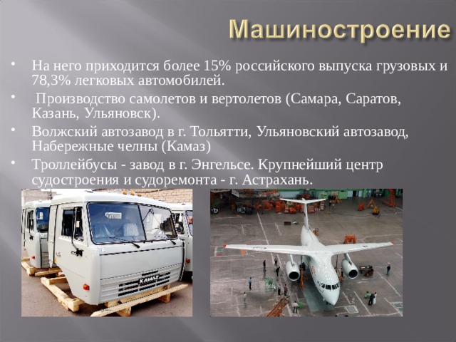 На него приходится более 15% российского выпуска грузовых и 78,3% легковых автомобилей.  Производство самолетов и вертолетов (Самара, Саратов, Казань, Ульяновск). Волжский автозавод в г. Тольятти, Ульяновский автозавод, Набережные челны (Камаз) Троллейбусы - завод в г. Энгельсе. Крупнейший центр судостроения и судоремонта - г. Астрахань.  