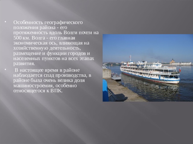 Особенность географического положения района - его протяженность вдоль Волги почти на 500 км. Волга - его главная экономическая ось, влияющая на хозяйственную деятельность, размещение и функции городов и населенных пунктов на всех этапах развития.  В настоящее время в районе наблюдается спад производства, в районе была очень велика доля машиностроения, особенно относящегося к ВПК.  
