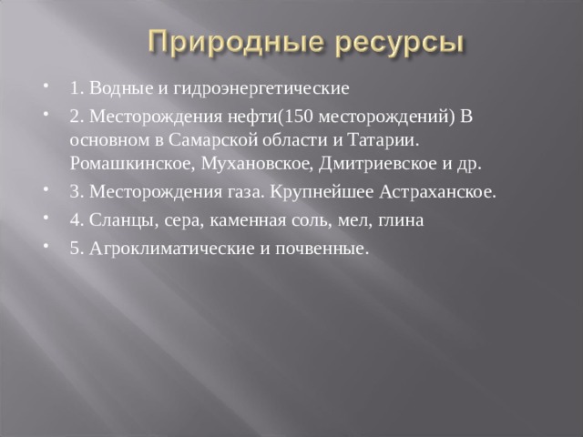 1. Водные и гидроэнергетические 2. Месторождения нефти(150 месторождений) В основном в Самарской области и Татарии. Ромашкинское, Мухановское, Дмитриевское и др. 3. Месторождения газа. Крупнейшее Астраханское. 4. Сланцы, сера, каменная соль, мел, глина 5. Агроклиматические и почвенные.  