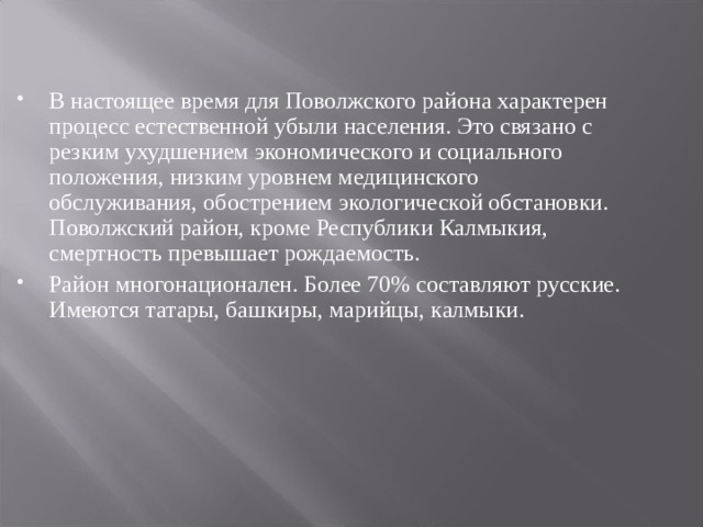 В настоящее время для Поволжского района характерен процесс естественной убыли населения. Это связано с резким ухудшением экономического и социального положения, низким уровнем медицинского обслуживания, обострением экологической обстановки. Поволжский район, кроме Республики Калмыкия, смертность превышает рождаемость. Район многонационален. Более 70% составляют русские. Имеются татары, башкиры, марийцы, калмыки.  
