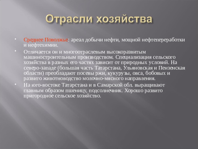 Среднее Поволжье : ареал добычи нефти, мощной нефтепереработки и нефтехимии. Отличается он и многоотраслевым высокоразвитым машиностроительным производством. Специализация сельского хозяйства в разных его частях зависит от природных условий. На северо-западе (большая часть Татарстана, Ульяновская и Пензенская области) преобладают посевы ржи, кукурузы, овса, бобовых и развито животноводство молочно-мясного направления. На юго-востоке Татарстана и в Самарской обл. выращивают главным образом пшеницу, подсолнечник. Хорошо развито пригородное сельское хозяйство.  